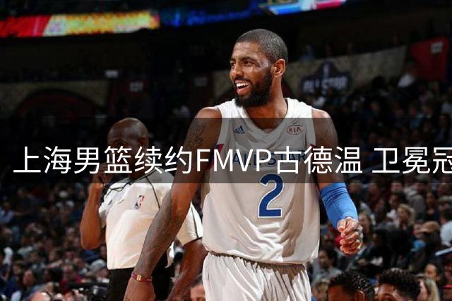 上海男篮续约FMVP古德温 卫冕冠军保留核心阵容