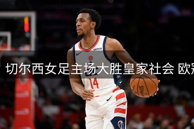 切尔西女足主场大胜皇家社会 欧冠资格赛占得先机