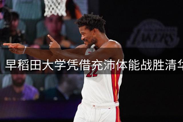 早稻田大学凭借充沛体能战胜清华 解说点评战术得失