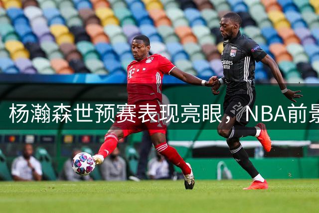 杨瀚森世预赛表现亮眼，NBA前景会否迎来转机？