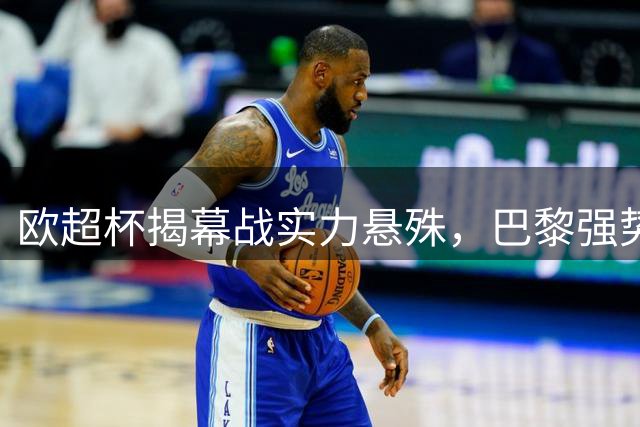 欧超杯揭幕战实力悬殊，巴黎强势出击迎战维拉