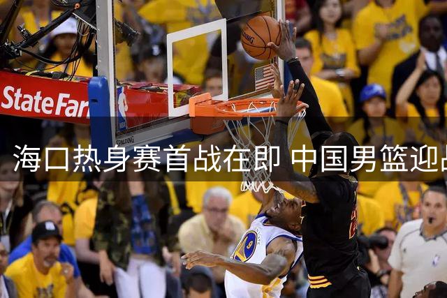 海口热身赛首战在即 中国男篮迎战喀麦隆面临三大考验