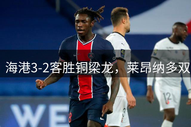 海港3-2客胜铜梁龙，莱昂纳多双响，恩加德乌送点+破门