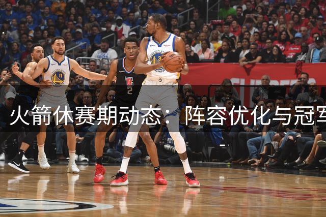 火箭休赛期动态：阵容优化与冠军雄心齐头并进