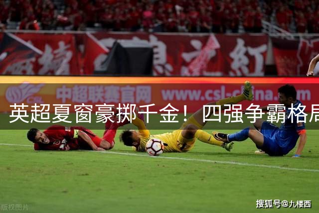 英超夏窗豪掷千金！四强争霸格局初现 红魔红军黯然失色
