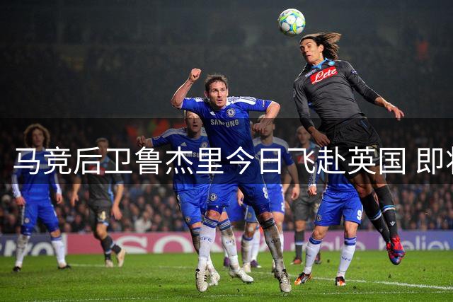 马竞后卫鲁杰里今日飞赴英国 即将完成维拉转会