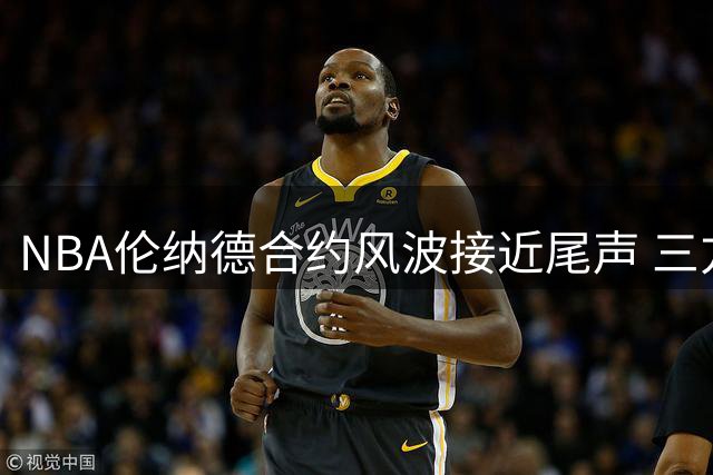 NBA伦纳德合约风波接近尾声 三方协商或促闪电转会多伦多